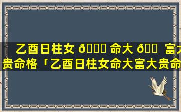 乙酉日柱女 🐘 命大 🐠 富大贵命格「乙酉日柱女命大富大贵命格是什么」